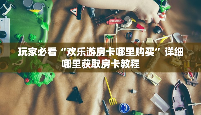 玩家必看“欢乐游房卡哪里购买”详细哪里获取房卡教程 玩家必看“欢乐游房卡哪里购买”详细哪里获取房卡教程