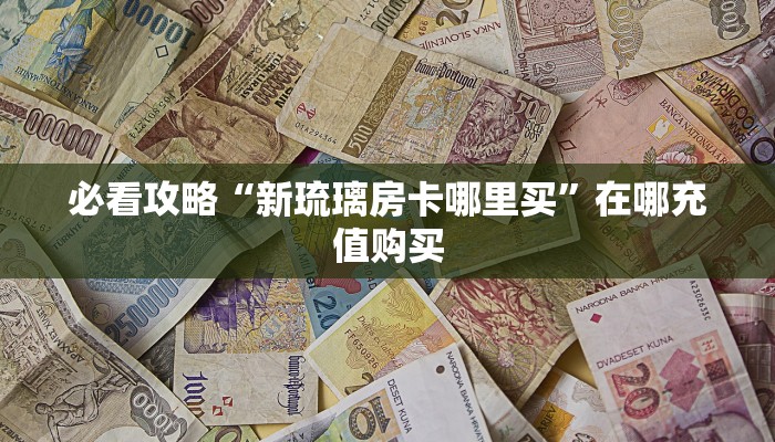 必看攻略“新琉璃房卡哪里买”在哪充值购买