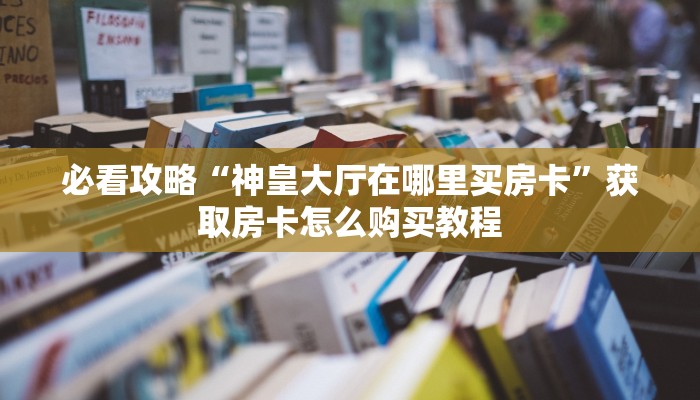 必看攻略“神皇大厅在哪里买房卡”获取房卡怎么购买教程