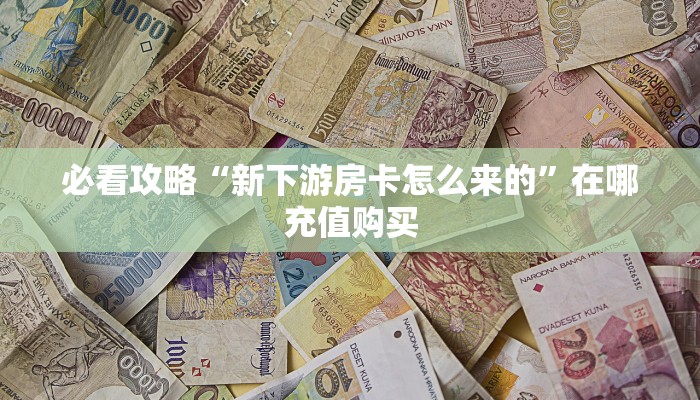 必看攻略“新下游房卡怎么来的”在哪充值购买 必看攻略“新下游房卡怎么来的”在哪充值购买