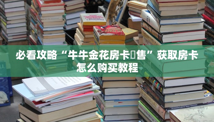 必看攻略“牛牛金花房卡岀售”获取房卡怎么购买教程