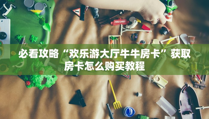 必看攻略“欢乐游大厅牛牛房卡”获取房卡怎么购买教程