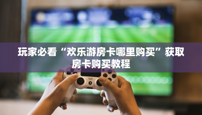 玩家必看“欢乐游房卡哪里购买”获取房卡购买教程 玩家必看“欢乐游房卡哪里购买”获取房卡购买教程