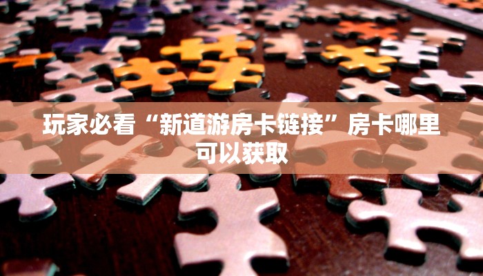 玩家必看“新道游房卡链接”房卡哪里可以获取 玩家必看“新道游房卡链接”房卡哪里可以获取