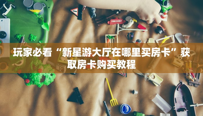 玩家必看“新星游大厅在哪里买房卡”获取房卡购买教程