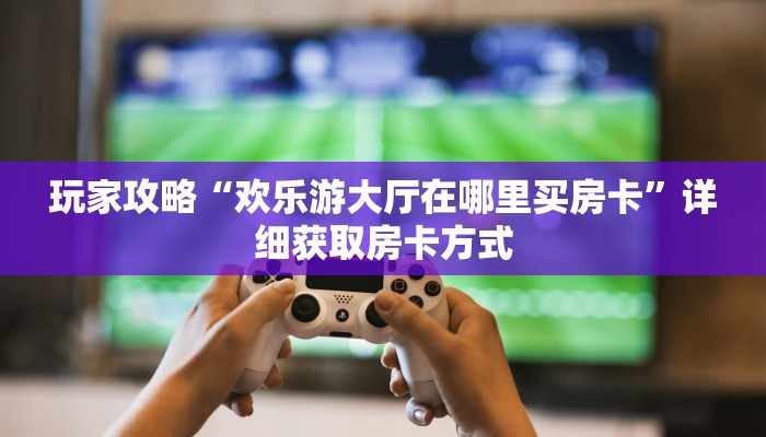 玩家攻略“欢乐游大厅在哪里买房卡”详细获取房卡方式