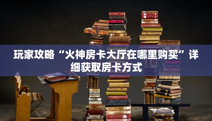 玩家攻略“火神房卡大厅在哪里购买”详细获取房卡方式