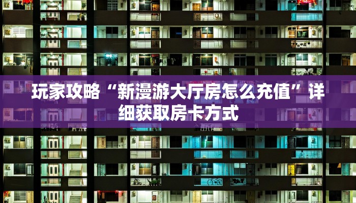 玩家攻略“新漫游大厅房怎么充值”详细获取房卡方式
